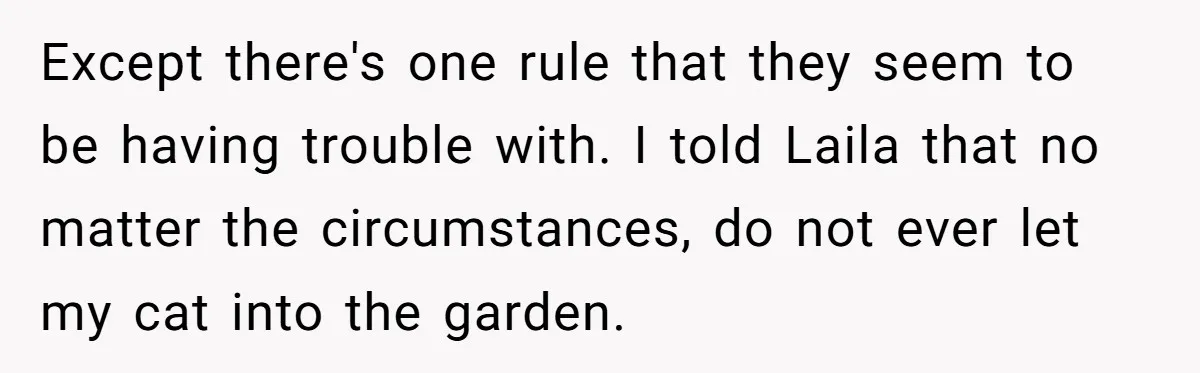 She Gave Her Sister One Rule to Stay - Protect the Cat. After Breaking It Three Times, She Kicked Them Out Except there's one rule that they seem to be having trouble with. I told Laila that no matter the circumstances, do not ever let my cat into the garden.