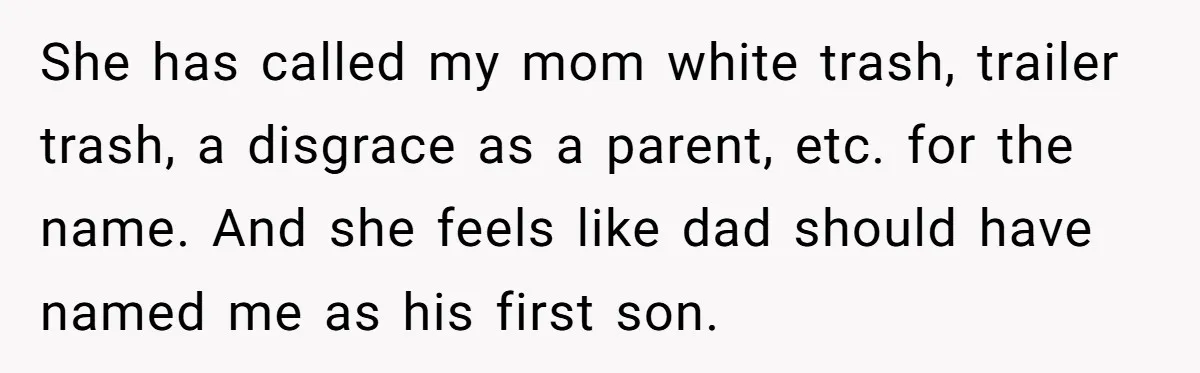 Teenage Son Unleashes Brutal Truth On Father's Wife Over Constant Mom Bashing And Forced Closeness She has called my mom white trash, trailer trash, a disgrace as a parent, etc. for the name. And she feels like dad should have named me as his first...