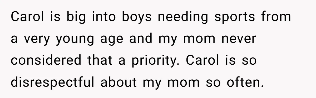 Teenage Son Unleashes Brutal Truth On Father's Wife Over Constant Mom Bashing And Forced Closeness Carol is big into boys needing sports from a very young age and my mom never considered that a priority. Carol is so disrespectful about my mom so often.