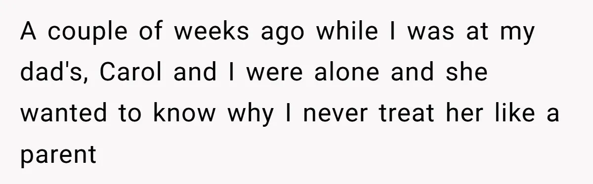 Teenage Son Unleashes Brutal Truth On Father's Wife Over Constant Mom Bashing And Forced Closeness A couple of weeks ago while I was at my dad's, Carol and I were alone and she wanted to know why I never treat her like a parent