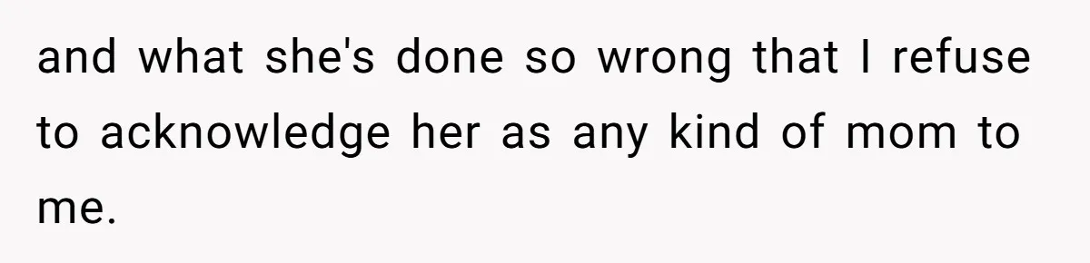 Teenage Son Unleashes Brutal Truth On Father's Wife Over Constant Mom Bashing And Forced Closeness and what she's done so wrong that I refuse to acknowledge her as any kind of mom to me.