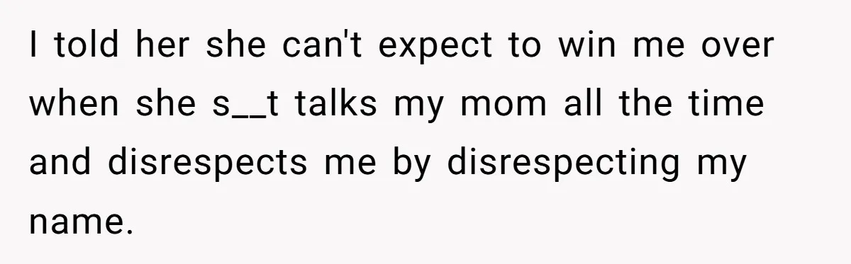 Teenage Son Unleashes Brutal Truth On Father's Wife Over Constant Mom Bashing And Forced Closeness I told her she can't expect to win me over when she s__t talks my mom all the time and disrespects me by disrespecting my name.