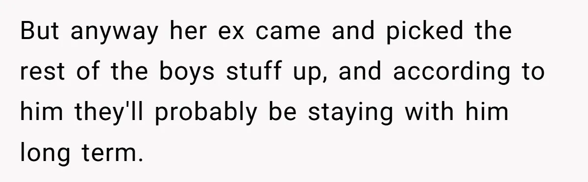 She Gave Her Sister One Rule to Stay - Protect the Cat. After Breaking It Three Times, She Kicked Them Out But anyway her ex came and picked the rest of the boys stuff up, and according to him they'll probably be staying with him long term.