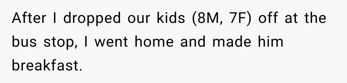 Husband Says He Wants to “Relax” On Their Anniversary, So His Wife Leaves Him With the Kids After I dropped our kids (8M, 7F) off at the bus stop, I went home and made him breakfast.