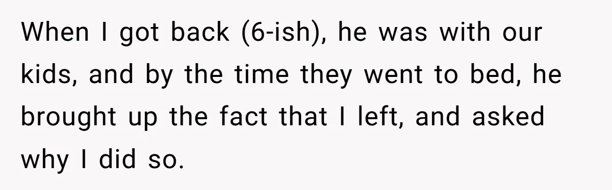 Husband Says He Wants to “Relax” On Their Anniversary, So His Wife Leaves Him With the Kids When I got back (6-ish), he was with our kids, and by the time they went to bed, he brought up the fact that I left, and asked why I...