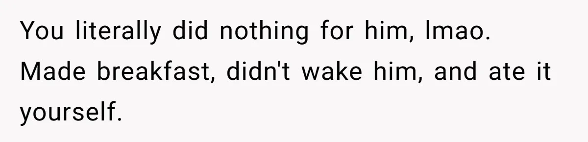 Husband Says He Wants to “Relax” On Their Anniversary, So His Wife Leaves Him With the Kids You literally did nothing for him, lmao. Made breakfast, didn't wake him, and ate it yourself.