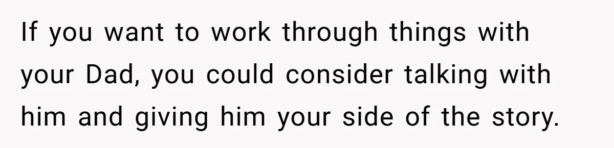 Teenage Son Unleashes Brutal Truth On Father's Wife Over Constant Mom Bashing And Forced Closeness If you want to work through things with your Dad, you could consider talking with him and giving him your side of the story.