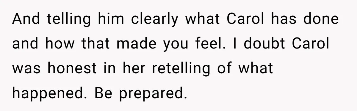Teenage Son Unleashes Brutal Truth On Father's Wife Over Constant Mom Bashing And Forced Closeness And telling him clearly what Carol has done and how that made you feel. I doubt Carol was honest in her retelling of what happened. Be prepared.