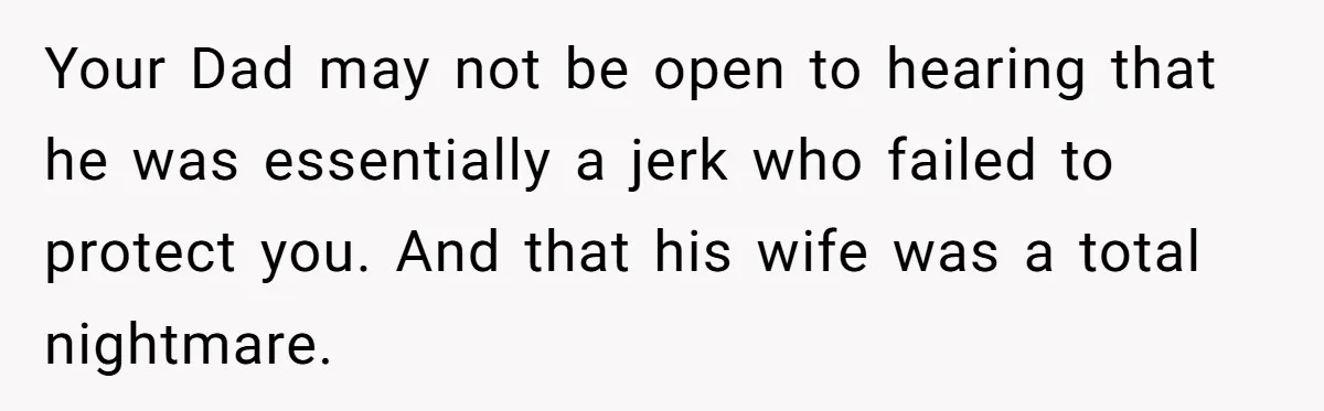 Teenage Son Unleashes Brutal Truth On Father's Wife Over Constant Mom Bashing And Forced Closeness Your Dad may not be open to hearing that he was essentially a jerk who failed to protect you. And that his wife was a total nightmare.