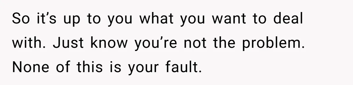 Teenage Son Unleashes Brutal Truth On Father's Wife Over Constant Mom Bashing And Forced Closeness So it’s up to you what you want to deal with. Just know you’re not the problem. None of this is your fault.