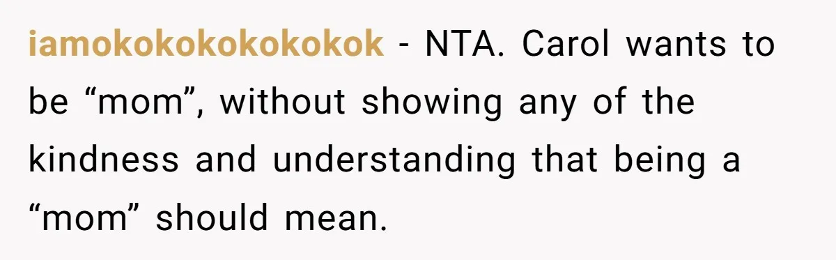 Teenage Son Unleashes Brutal Truth On Father's Wife Over Constant Mom Bashing And Forced Closeness iamokokokokokokok − NTA. Carol wants to be “mom”, without showing any of the kindness and understanding that being a “mom” should mean.