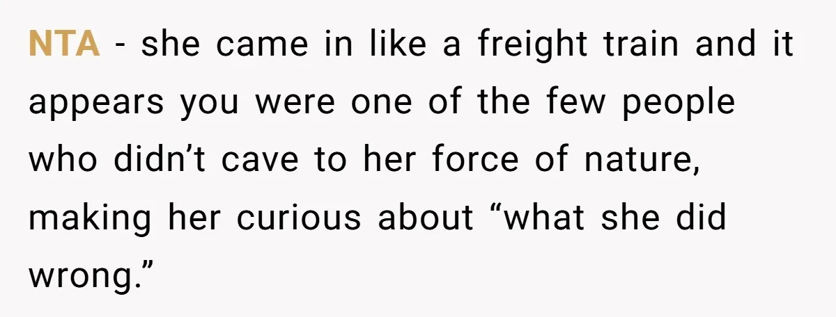 Teenage Son Unleashes Brutal Truth On Father's Wife Over Constant Mom Bashing And Forced Closeness NTA - she came in like a freight train and it appears you were one of the few people who didn’t cave to her force of nature, making her curious...