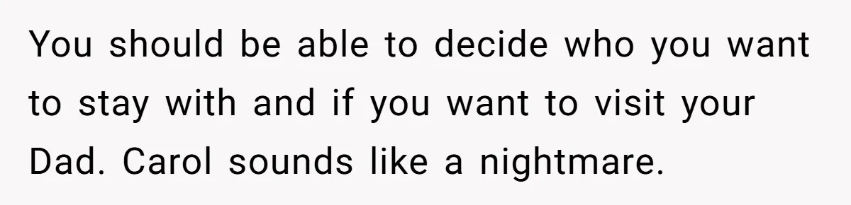 Teenage Son Unleashes Brutal Truth On Father's Wife Over Constant Mom Bashing And Forced Closeness You should be able to decide who you want to stay with and if you want to visit your Dad. Carol sounds like a nightmare.