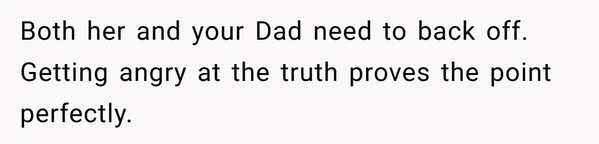 Teenage Son Unleashes Brutal Truth On Father's Wife Over Constant Mom Bashing And Forced Closeness Both her and your Dad need to back off. Getting angry at the truth proves the point perfectly.