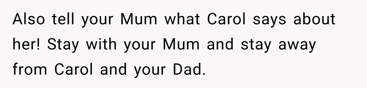 Teenage Son Unleashes Brutal Truth On Father's Wife Over Constant Mom Bashing And Forced Closeness Also tell your Mum what Carol says about her! Stay with your Mum and stay away from Carol and your Dad.
