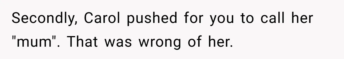 Teenage Son Unleashes Brutal Truth On Father's Wife Over Constant Mom Bashing And Forced Closeness Secondly, Carol pushed for you to call her "mum". That was wrong of her.