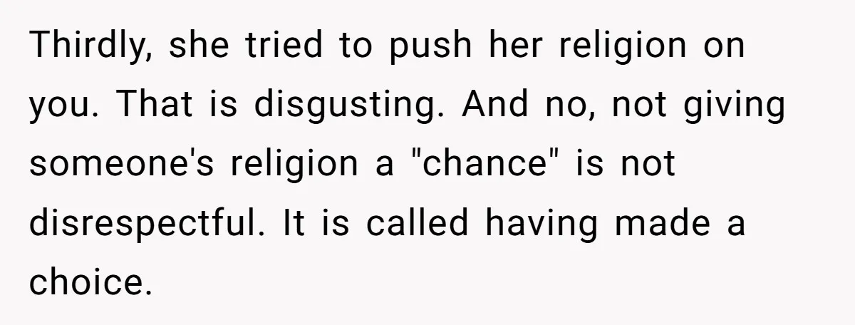 Teenage Son Unleashes Brutal Truth On Father's Wife Over Constant Mom Bashing And Forced Closeness Thirdly, she tried to push her religion on you. That is disgusting. And no, not giving someone's religion a "chance" is not disrespectful. It is called having made a choice.