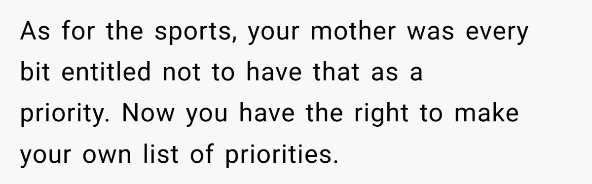 Teenage Son Unleashes Brutal Truth On Father's Wife Over Constant Mom Bashing And Forced Closeness As for the sports, your mother was every bit entitled not to have that as a priority. Now you have the right to make your own list of priorities.