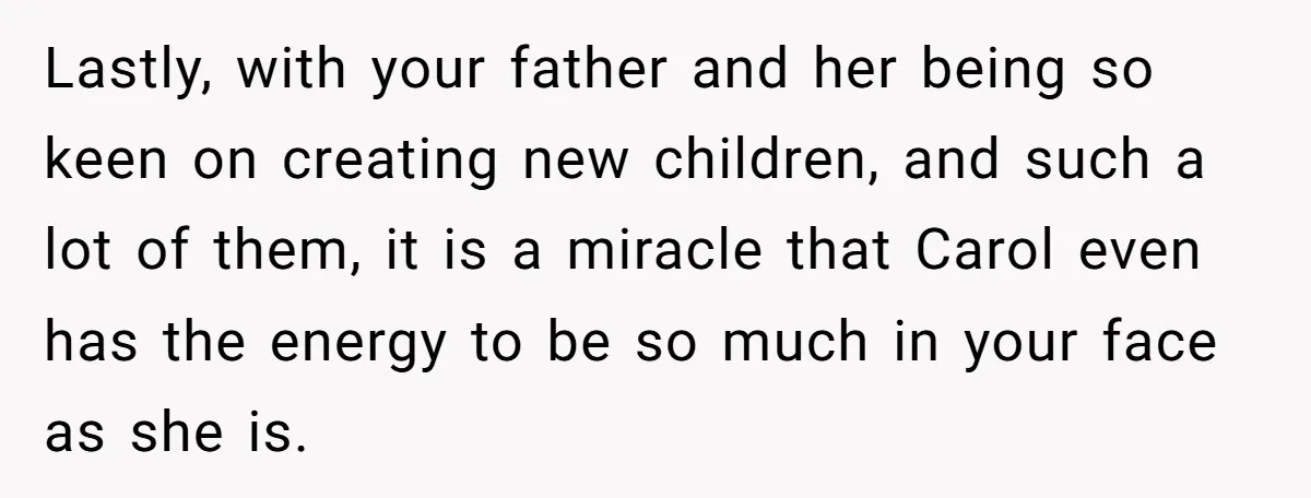 Teenage Son Unleashes Brutal Truth On Father's Wife Over Constant Mom Bashing And Forced Closeness Lastly, with your father and her being so keen on creating new children, and such a lot of them, it is a miracle that Carol even has the energy to...