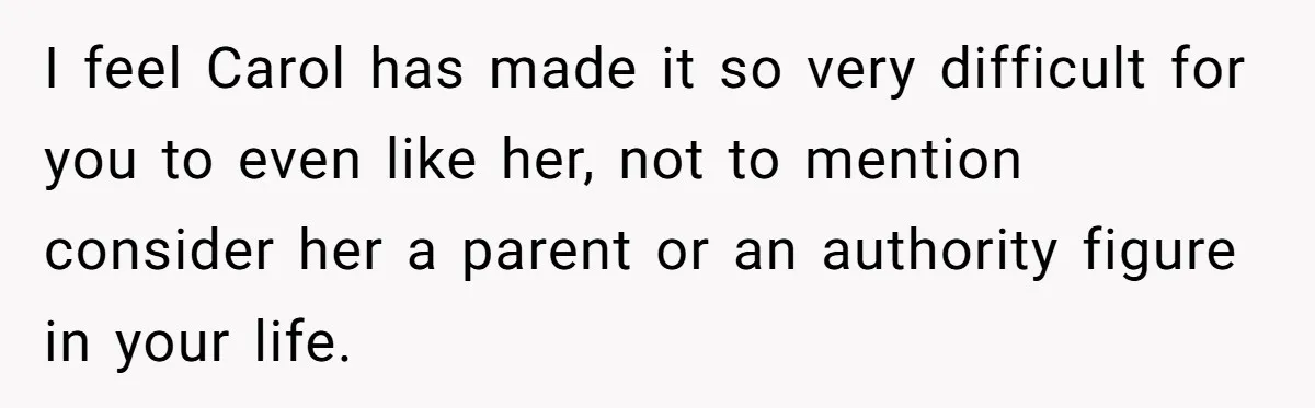 Teenage Son Unleashes Brutal Truth On Father's Wife Over Constant Mom Bashing And Forced Closeness I feel Carol has made it so very difficult for you to even like her, not to mention consider her a parent or an authority figure in your life.