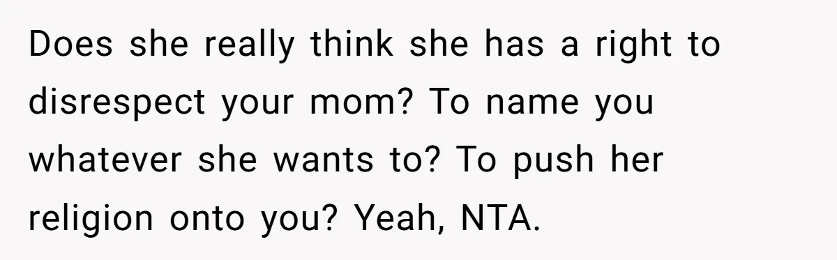 Teenage Son Unleashes Brutal Truth On Father's Wife Over Constant Mom Bashing And Forced Closeness Does she really think she has a right to disrespect your mom? To name you whatever she wants to? To push her religion onto you? Yeah, NTA.