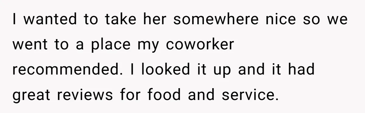 I wanted to take her somewhere nice so we went to a place my coworker recommended. I looked it up and it had great reviews for food and service.