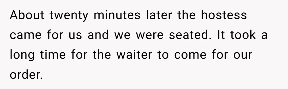 About twenty minutes later the hostess came for us and we were seated. It took a long time for the waiter to come for our order.