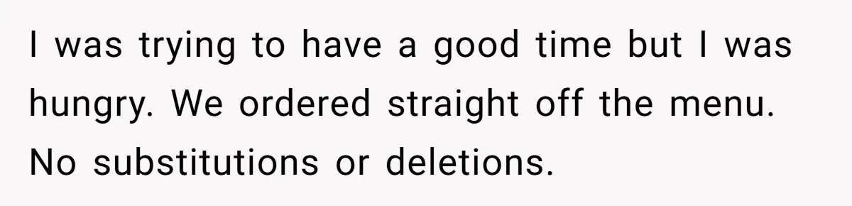 I was trying to have a good time but I was hungry. We ordered straight off the menu. No substitutions or deletions.