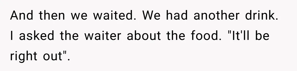 And then we waited. We had another drink. I asked the waiter about the food. "It'll be right out".
