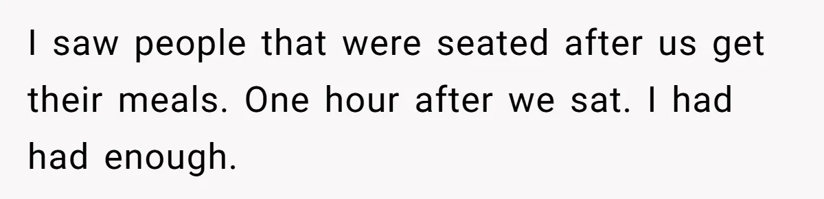 I saw people that were seated after us get their meals. One hour after we sat. I had had enough.