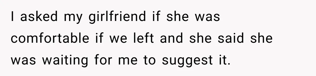 I asked my girlfriend if she was comfortable if we left and she said she was waiting for me to suggest it.