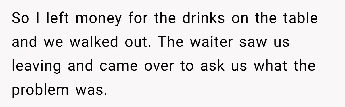 So I left money for the drinks on the table and we walked out. The waiter saw us leaving and came over to ask us what the problem was.