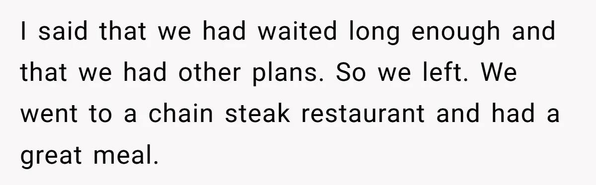 I said that we had waited long enough and that we had other plans. So we left. We went to a chain steak restaurant and had a great meal.