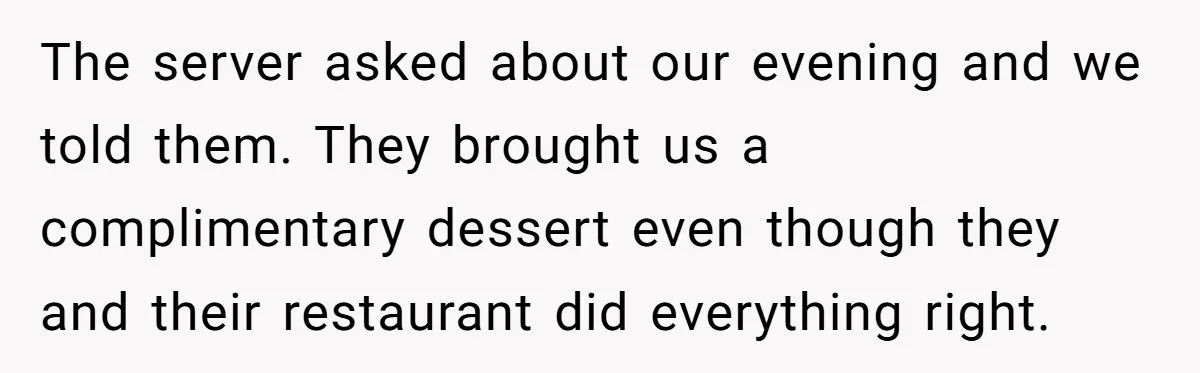 The server asked about our evening and we told them. They brought us a complimentary dessert even though they and their restaurant did everything right.