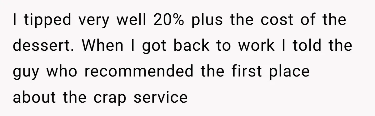 I tipped very well 20% plus the cost of the dessert. When I got back to work I told the guy who recommended the first place about the crap service