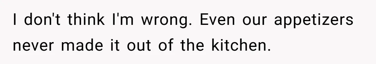 I don't think I'm wrong. Even our appetizers never made it out of the kitchen.
