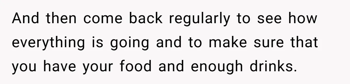 And then come back regularly to see how everything is going and to make sure that you have your food and enough drinks.