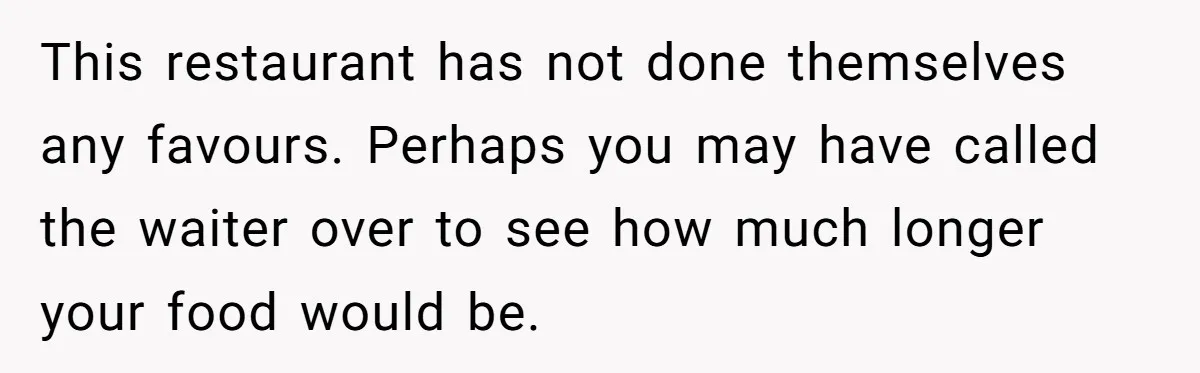 This restaurant has not done themselves any favours. Perhaps you may have called the waiter over to see how much longer your food would be.