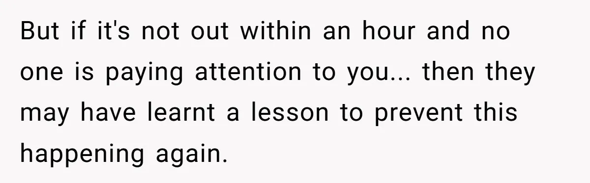 But if it's not out within an hour and no one is paying attention to you... then they may have learnt a lesson to prevent this happening again.