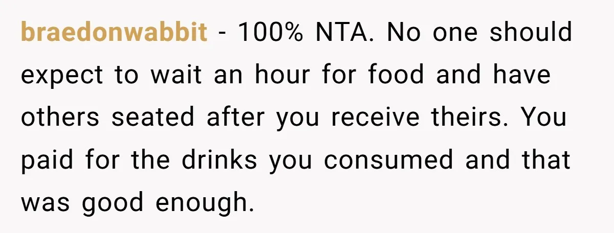 braedonwabbit − 100% NTA. No one should expect to wait an hour for food and have others seated after you receive theirs. You paid for the drinks you consumed and...