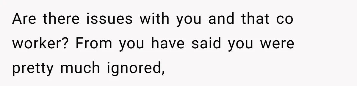Are there issues with you and that co worker? From you have said you were pretty much ignored,