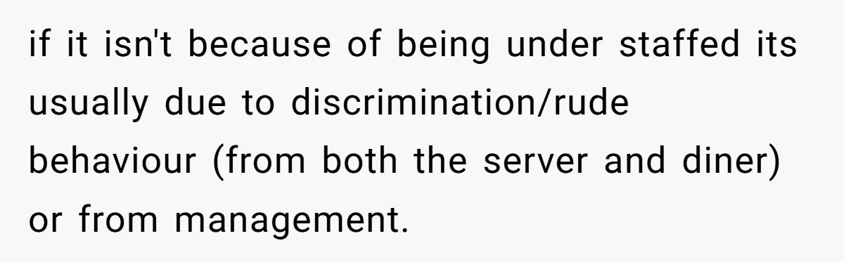 if it isn't because of being under staffed its usually due to discrimination/rude behaviour (from both the server and diner) or from management.
