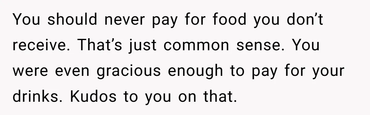 You should never pay for food you don’t receive. That’s just common sense. You were even gracious enough to pay for your drinks. Kudos to you on that.