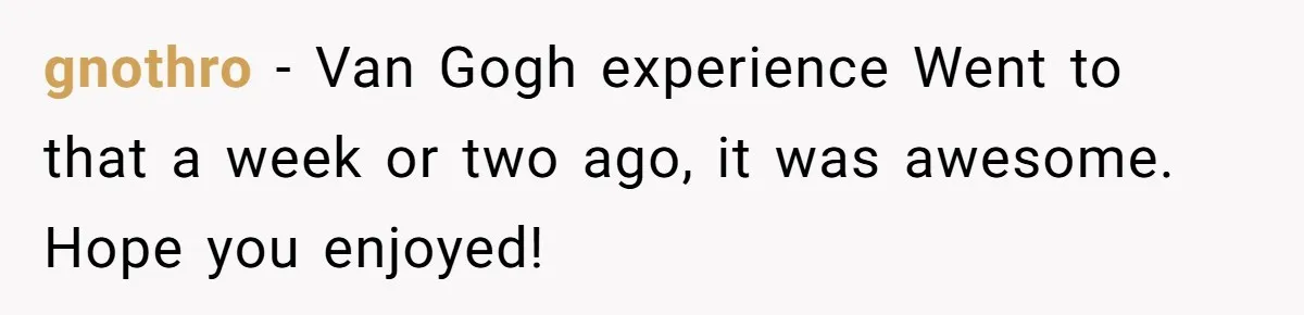 gnothro − Van Gogh experience Went to that a week or two ago, it was awesome. Hope you enjoyed!