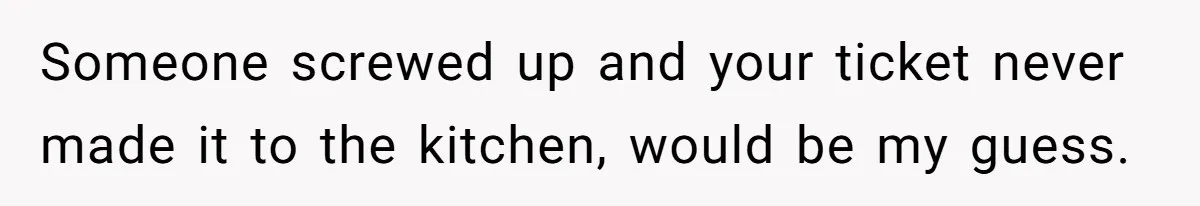 Someone screwed up and your ticket never made it to the kitchen, would be my guess.