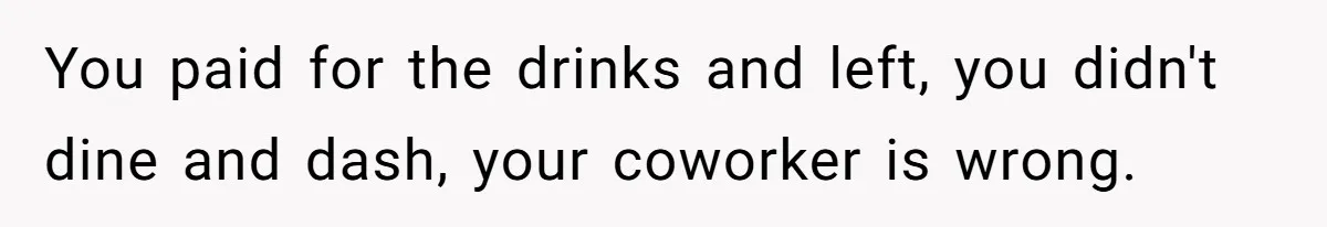You paid for the drinks and left, you didn't dine and dash, your coworker is wrong.