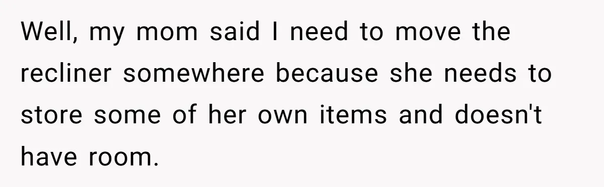 Husband Calls Wife 'Difficult' After She Refuses To Let Dogs Ruin Her Only Cherished Recliner Well, my mom said I need to move the recliner somewhere because she needs to store some of her own items and doesn't have room.