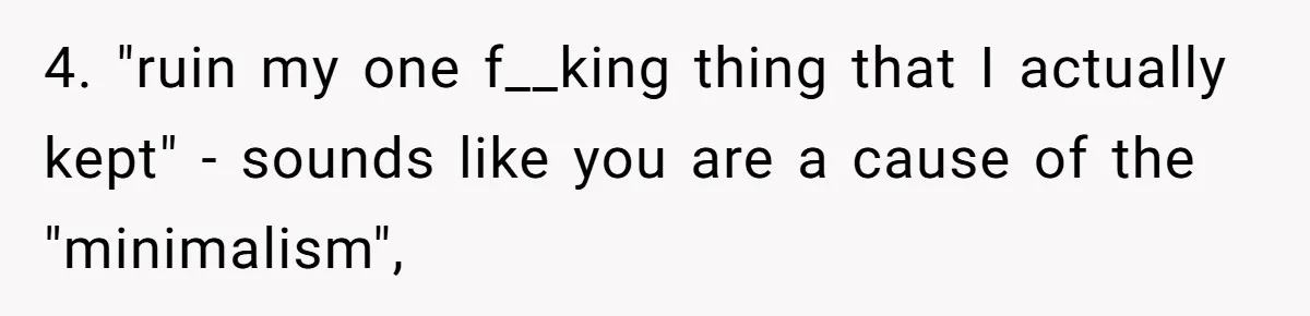 Husband Calls Wife 'Difficult' After She Refuses To Let Dogs Ruin Her Only Cherished Recliner 4. "ruin my one f__king thing that I actually kept" - sounds like you are a cause of the "minimalism",