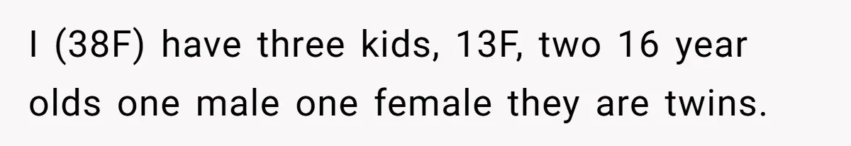 I (38F) have three kids, 13F, two 16 year olds one male one female they are twins.