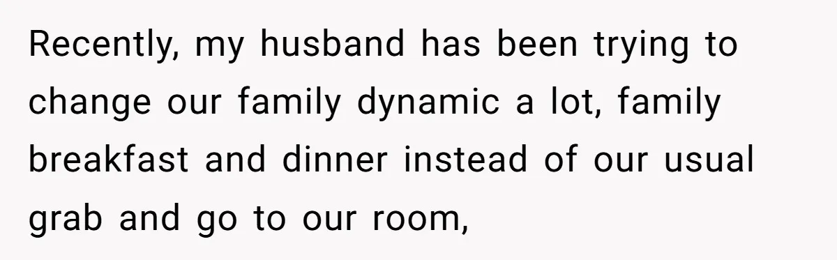 Recently, my husband has been trying to change our family dynamic a lot, family breakfast and dinner instead of our usual grab and go to our room,